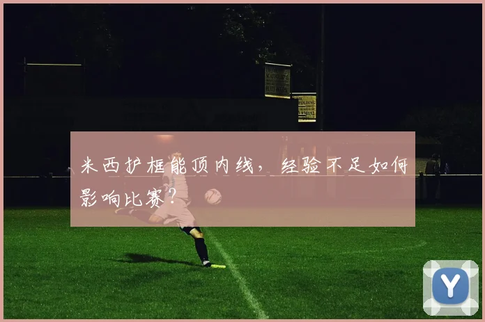 米西护框能顶内线，经验不足如何影响比赛？