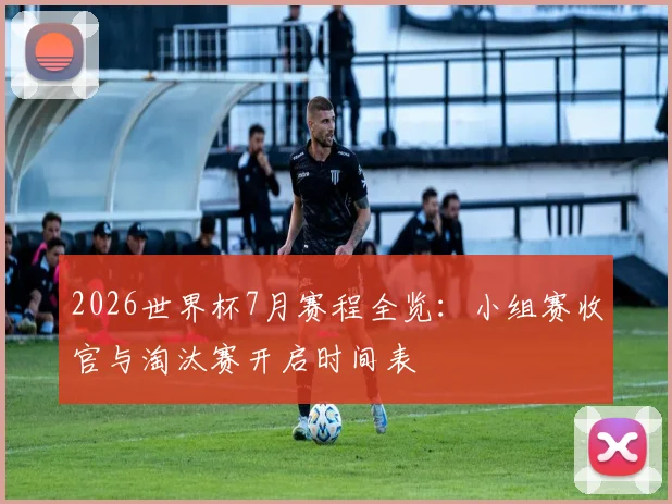 2026世界杯7月赛程全览：小组赛收官与淘汰赛开启时间表