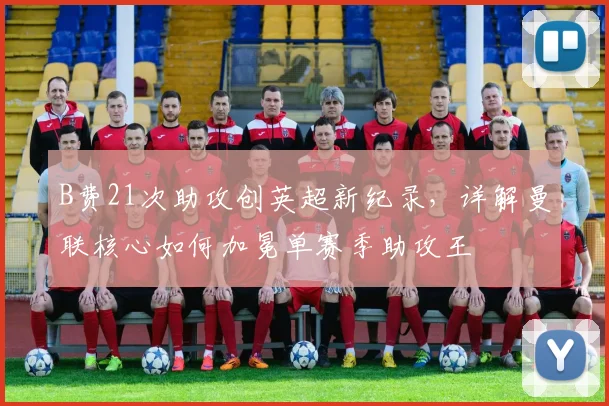 B费21次助攻创英超新纪录，详解曼联核心如何加冕单赛季助攻王