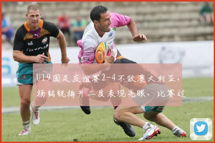 U19国足友谊赛2-4不敌澳大利亚，杨铭锐梅开二度表现亮眼，比赛过程全面解析