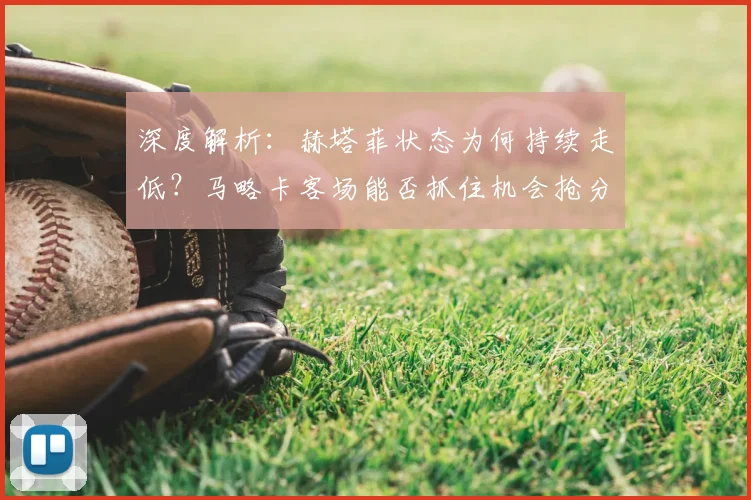 深度解析：赫塔菲状态为何持续走低？马略卡客场能否抓住机会抢分？西甲保级关键战前瞻