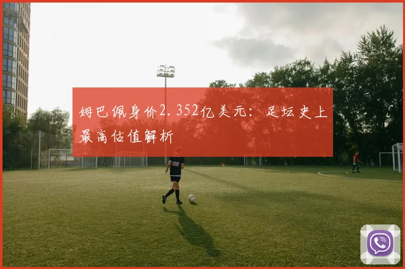 姆巴佩身价2.352亿美元:足坛史上最高估值解析