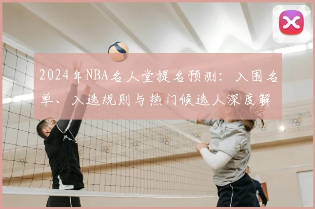 2024年NBA名人堂提名预测：入围名单、入选规则与热门候选人深度解析