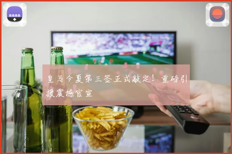 皇马今夏第三签正式敲定！重磅引援震撼官宣