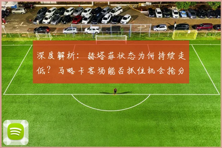 深度解析：赫塔菲状态为何持续走低？马略卡客场能否抓住机会抢分？西甲保级关键战前瞻