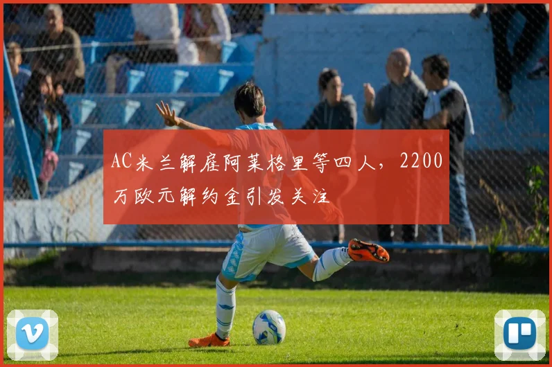 AC米兰解雇阿莱格里等四人，2200万欧元解约金引发关注