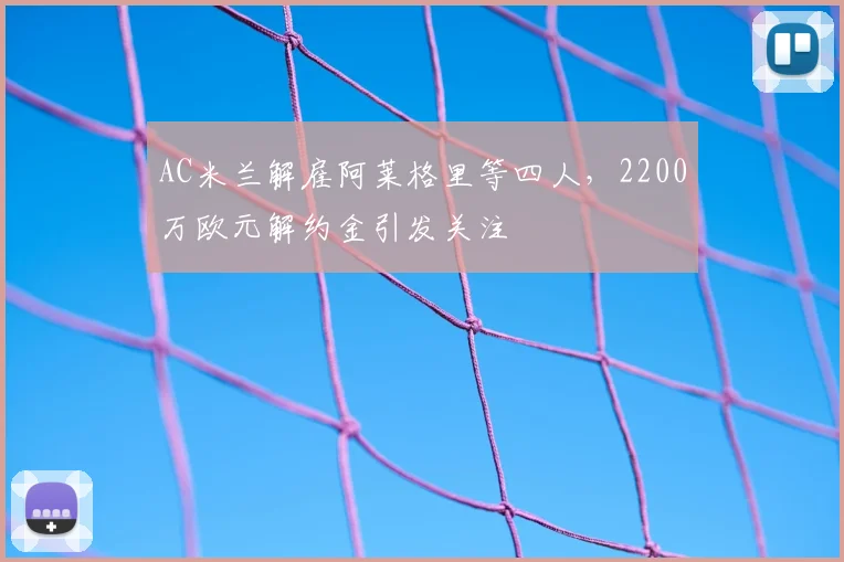 AC米兰解雇阿莱格里等四人，2200万欧元解约金引发关注