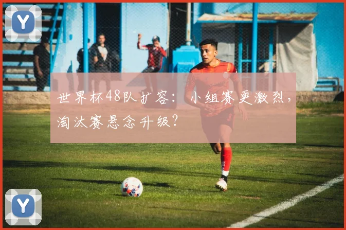 世界杯48队扩容：小组赛更激烈，淘汰赛悬念升级？