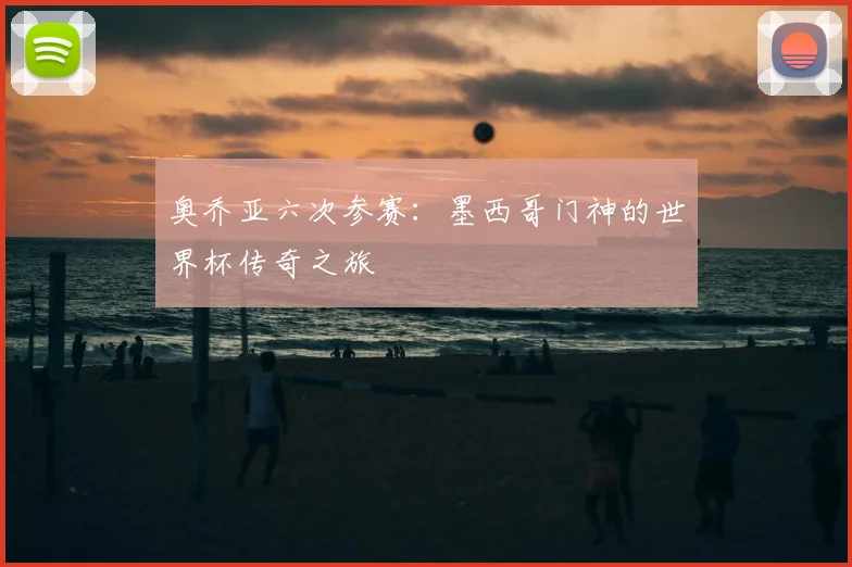 奥乔亚六次参赛:墨西哥门神的世界杯传奇之旅