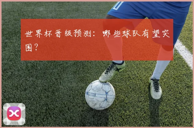 世界杯晋级预测：哪些球队有望突围？