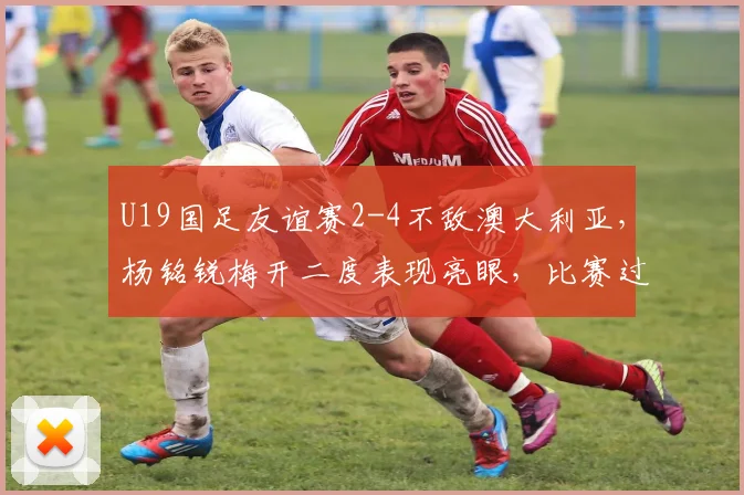 U19国足友谊赛2-4不敌澳大利亚，杨铭锐梅开二度表现亮眼，比赛过程全面解析