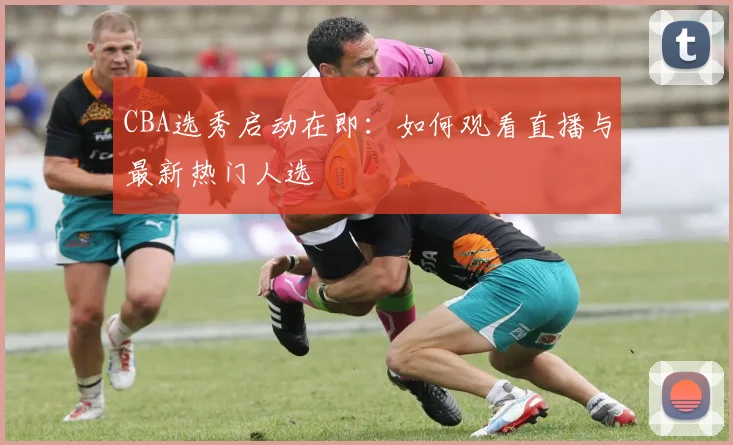 CBA选秀启动在即：如何观看直播与最新热门人选