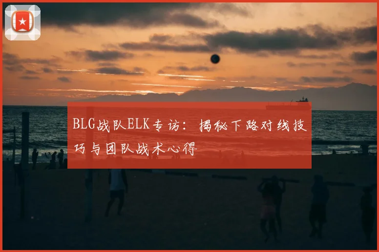 BLG战队ELK专访：揭秘下路对线技巧与团队战术心得