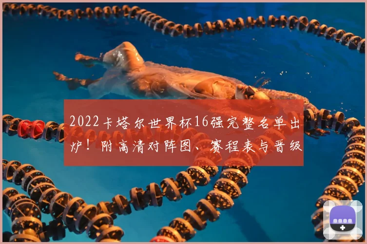 2022卡塔尔世界杯16强完整名单出炉！附高清对阵图、赛程表与晋级形势深度解析