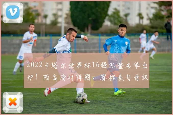 2022卡塔尔世界杯16强完整名单出炉！附高清对阵图、赛程表与晋级形势深度解析