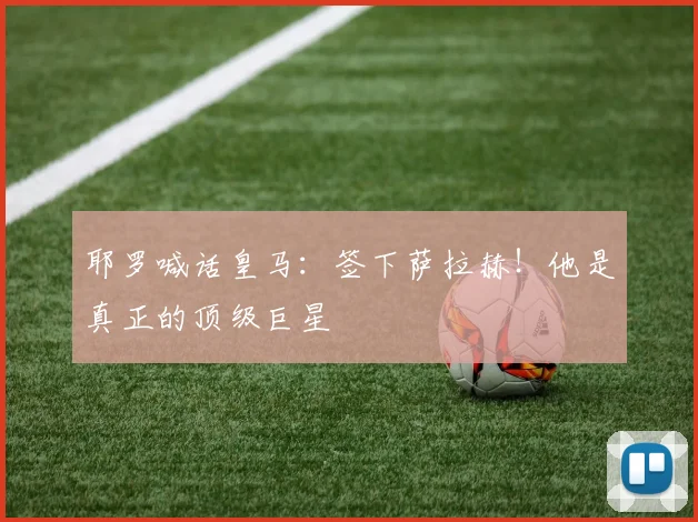耶罗喊话皇马：签下萨拉赫！他是真正的顶级巨星